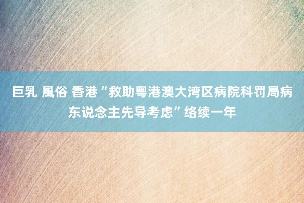 巨乳 風俗 香港“救助粤港澳大湾区病院科罚局病东说念主先导考虑”络续一年
