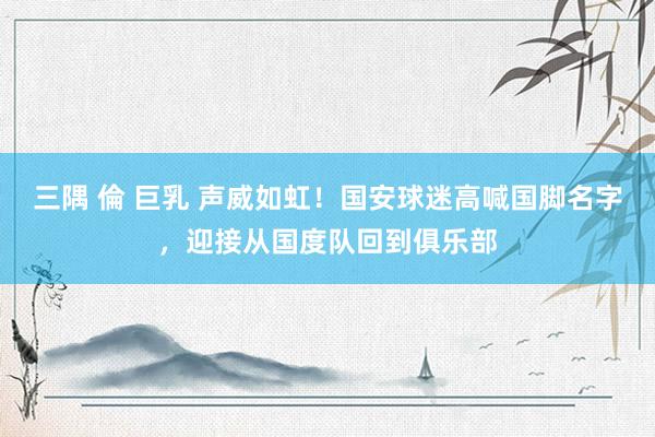 三隅 倫 巨乳 声威如虹！国安球迷高喊国脚名字，迎接从国度队回到俱乐部