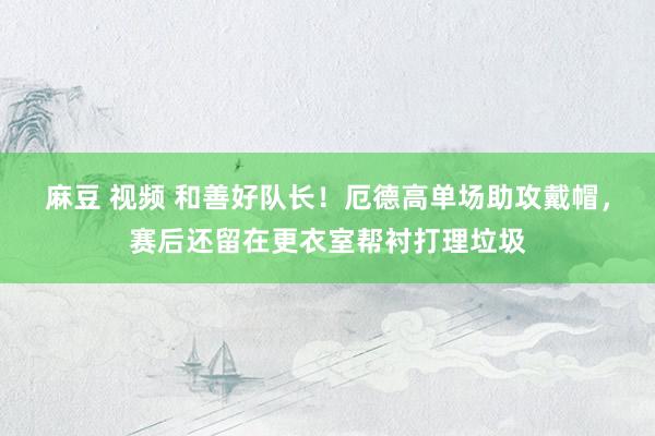 麻豆 视频 和善好队长！厄德高单场助攻戴帽，赛后还留在更衣室帮衬打理垃圾