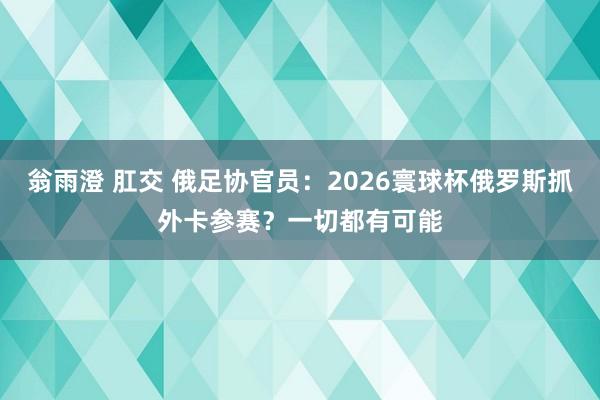 翁雨澄 肛交 俄足协官员：2026寰球杯俄罗斯抓外卡参赛？一切都有可能