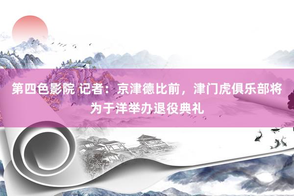 第四色影院 记者：京津德比前，津门虎俱乐部将为于洋举办退役典礼