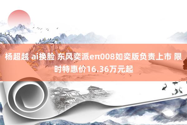 杨超越 ai换脸 东风奕派eπ008如奕版负责上市 限时特惠价16.36万元起