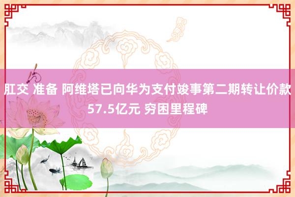 肛交 准备 阿维塔已向华为支付竣事第二期转让价款57.5亿元 穷困里程碑