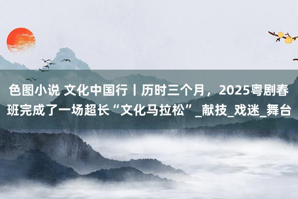 色图小说 文化中国行丨历时三个月，2025粤剧春班完成了一场超长“文化马拉松”_献技_戏迷_舞台