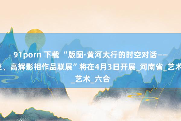 91porn 下载 “版图·黄河太行的时空对话——李英豪、高辉影相作品联展”将在4月3日开展_河南省_艺术_六合