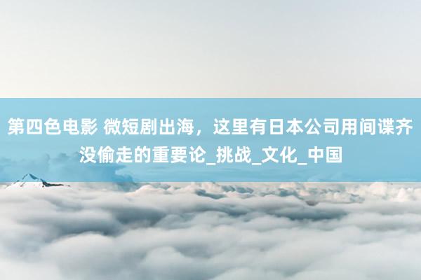 第四色电影 微短剧出海，这里有日本公司用间谍齐没偷走的重要论_挑战_文化_中国