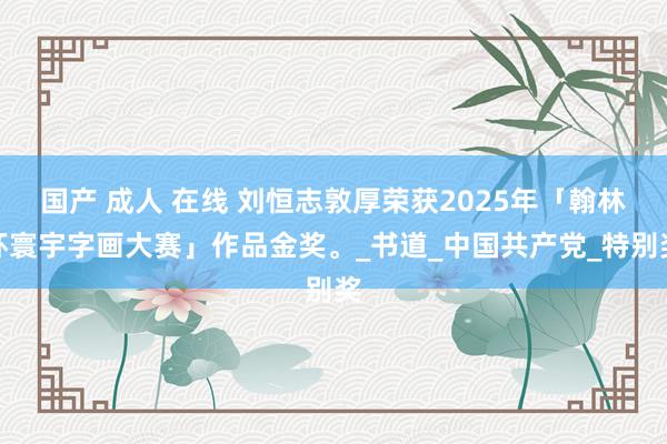 国产 成人 在线 刘恒志敦厚荣获2025年「翰林杯寰宇字画大赛」作品金奖。_书道_中国共产党_特别奖