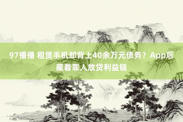 97播播 租赁手机却背上40余万元债务？App后藏着罪人放贷利益链