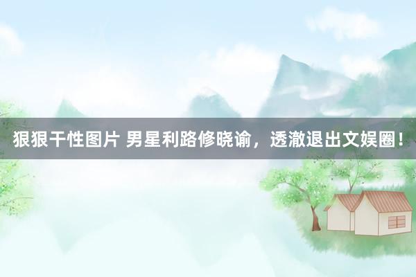 狠狠干性图片 男星利路修晓谕，透澈退出文娱圈！