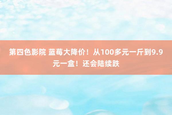 第四色影院 蓝莓大降价！从100多元一斤到9.9元一盒！还会陆续跌