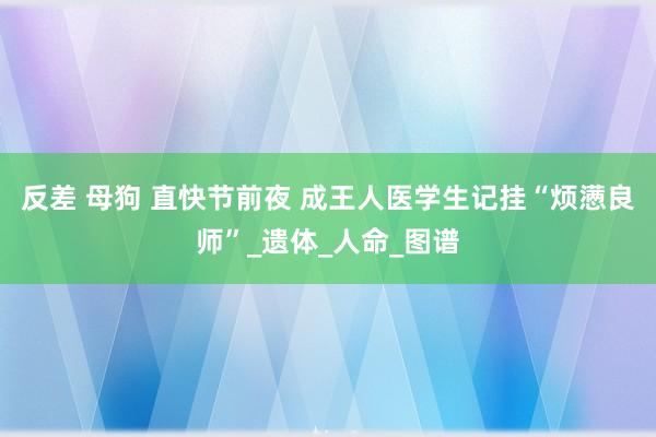 反差 母狗 直快节前夜 成王人医学生记挂“烦懑良师”_遗体_人命_图谱