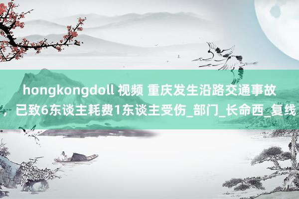 hongkongdoll 视频 重庆发生沿路交通事故，已致6东谈主耗费1东谈主受伤_部门_长命西_复线