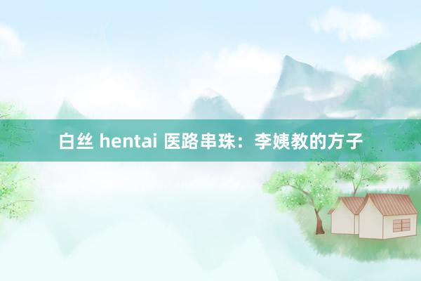 白丝 hentai 医路串珠：李姨教的方子