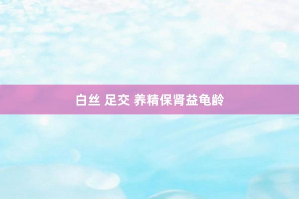 白丝 足交 养精保肾益龟龄