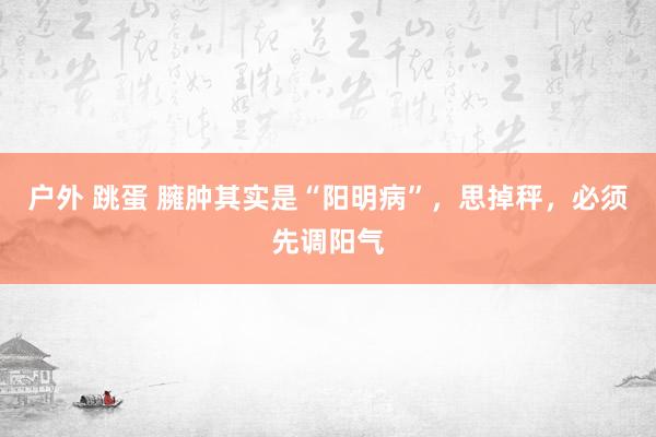 户外 跳蛋 臃肿其实是“阳明病”，思掉秤，必须先调阳气