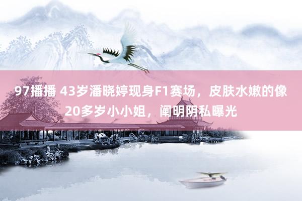 97播播 43岁潘晓婷现身F1赛场，皮肤水嫩的像20多岁小小姐，阐明阴私曝光