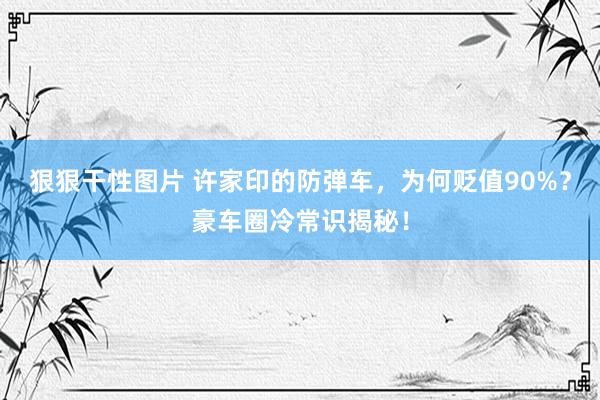 狠狠干性图片 许家印的防弹车，为何贬值90%？豪车圈冷常识揭秘！