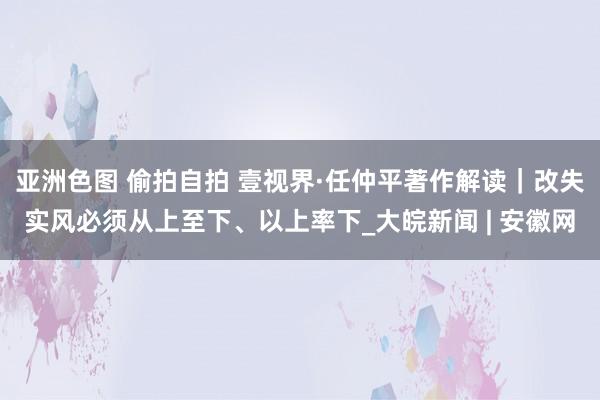 亚洲色图 偷拍自拍 壹视界·任仲平著作解读｜改失实风必须从上至下、以上率下_大皖新闻 | 安徽网