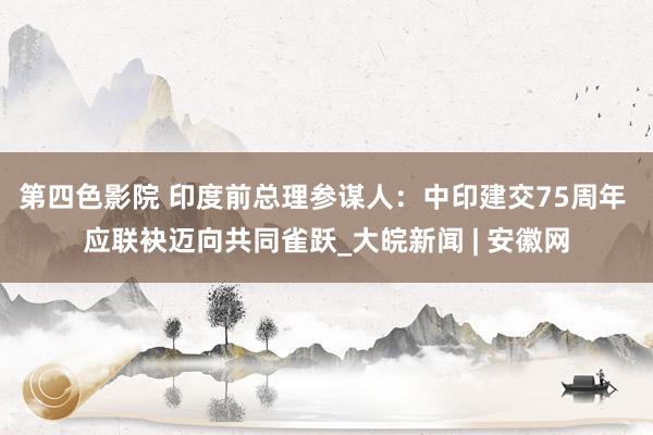 第四色影院 印度前总理参谋人：中印建交75周年 应联袂迈向共同雀跃_大皖新闻 | 安徽网