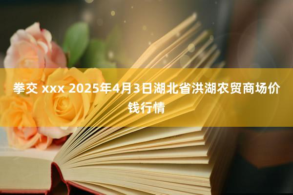 拳交 xxx 2025年4月3日湖北省洪湖农贸商场价钱行情