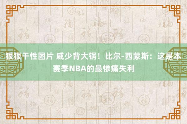 狠狠干性图片 威少背大锅！比尔-西蒙斯：这是本赛季NBA的最惨痛失利