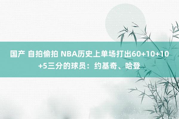 国产 自拍偷拍 NBA历史上单场打出60+10+10+5三分的球员:约基奇、哈登