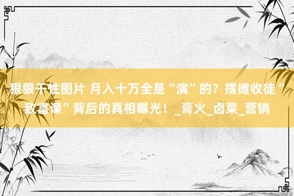 狠狠干性图片 月入十万全是“演”的？摆摊收徒“致富课”背后的真相曝光！_膏火_卤菜_营销