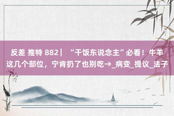 反差 推特 882 ▏“干饭东说念主”必看！牛羊这几个部位，宁肯扔了也别吃→_病变_提议_法子