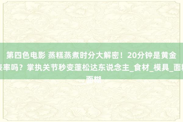 第四色电影 蒸糕蒸煮时分大解密！20分钟是黄金表率吗？掌执关节秒变蓬松达东说念主_食材_模具_面糊