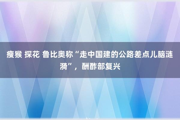 瘦猴 探花 鲁比奥称“走中国建的公路差点儿脑涟漪”，酬酢部复兴