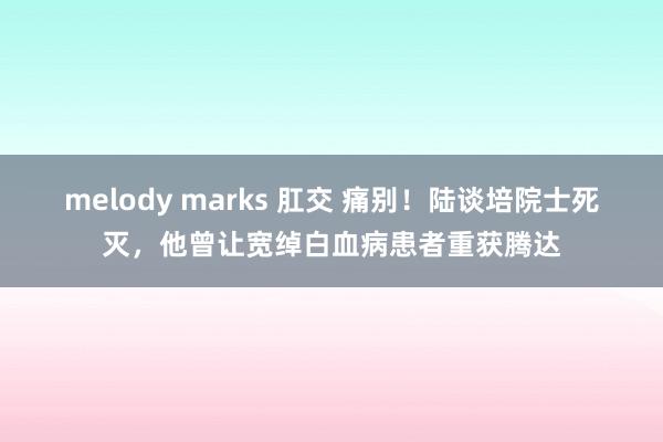 melody marks 肛交 痛别！陆谈培院士死灭，他曾让宽绰白血病患者重获腾达