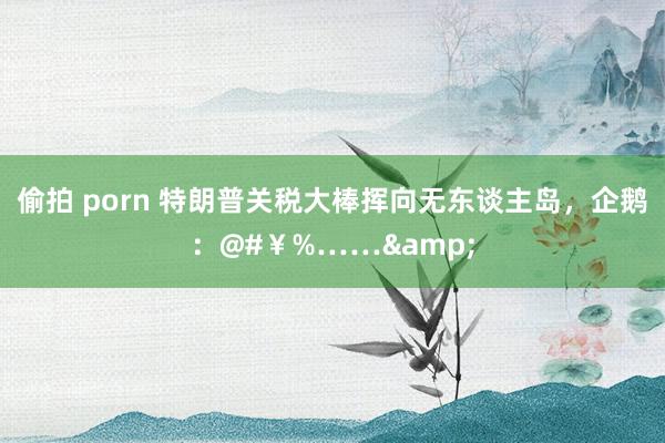 偷拍 porn 特朗普关税大棒挥向无东谈主岛，企鹅：@#￥%……&