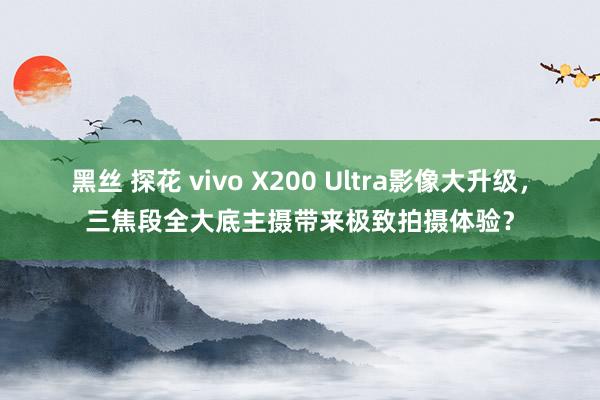 黑丝 探花 vivo X200 Ultra影像大升级，三焦段全大底主摄带来极致拍摄体验？