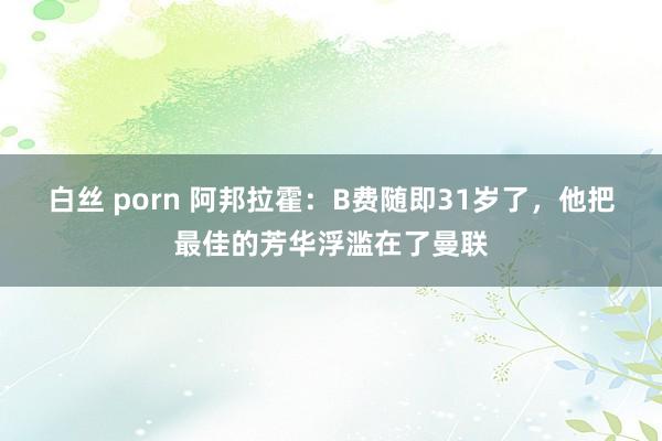 白丝 porn 阿邦拉霍：B费随即31岁了，他把最佳的芳华浮滥在了曼联