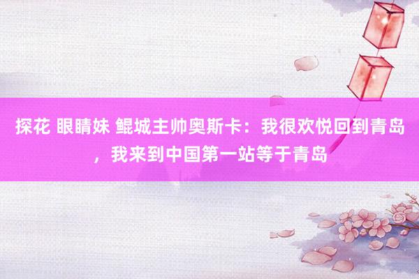 探花 眼睛妹 鲲城主帅奥斯卡：我很欢悦回到青岛，我来到中国第一站等于青岛