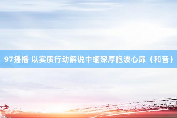 97播播 以实质行动解说中缅深厚胞波心扉（和音）