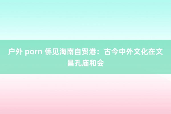 户外 porn 侨见海南自贸港：古今中外文化在文昌孔庙和会