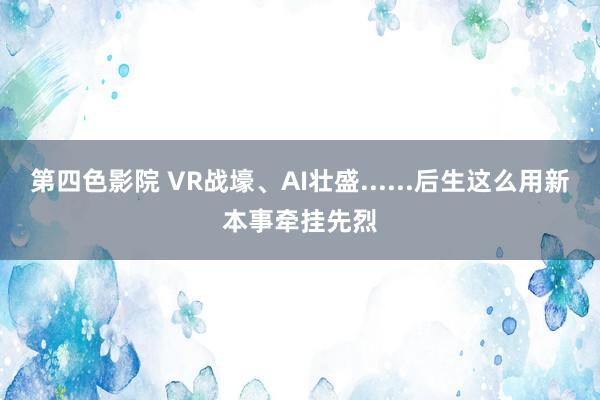 第四色影院 VR战壕、AI壮盛......后生这么用新本事牵挂先烈