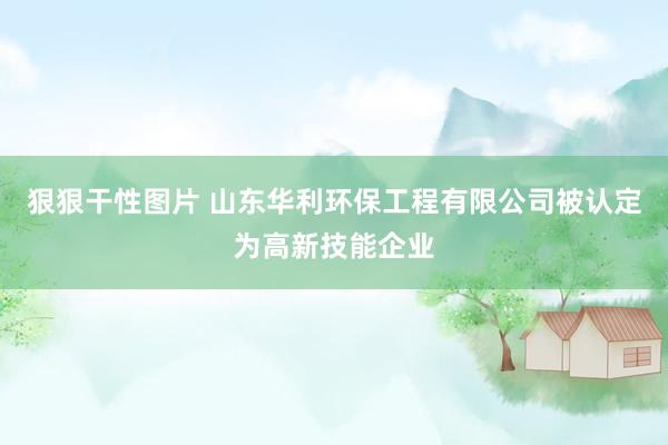 狠狠干性图片 山东华利环保工程有限公司被认定为高新技能企业