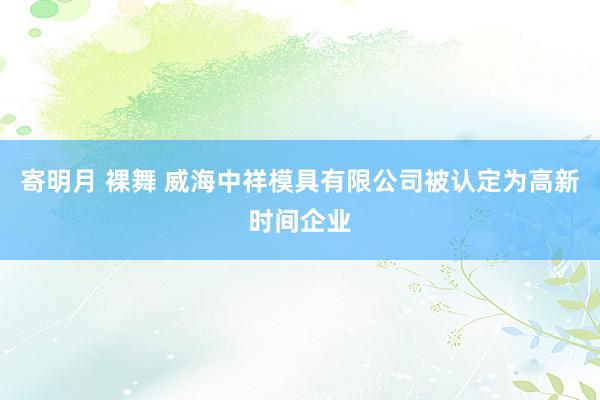 寄明月 裸舞 威海中祥模具有限公司被认定为高新时间企业