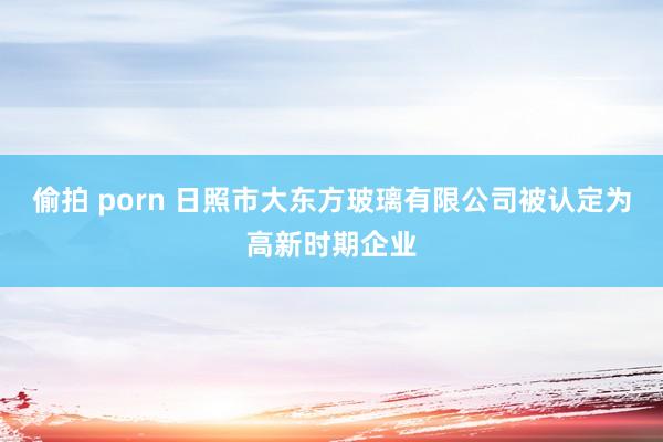 偷拍 porn 日照市大东方玻璃有限公司被认定为高新时期企业