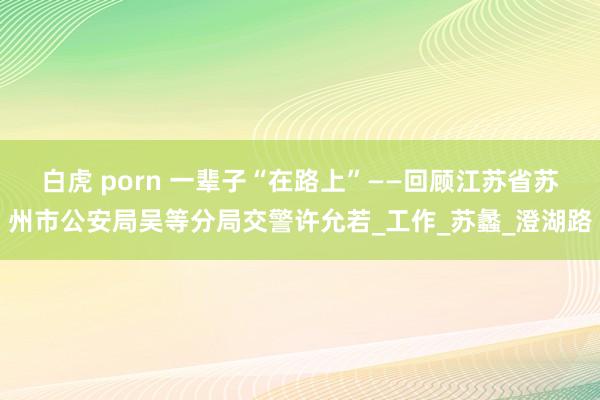 白虎 porn 一辈子“在路上”——回顾江苏省苏州市公安局吴等分局交警许允若_工作_苏蠡_澄湖路