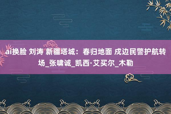 ai换脸 刘涛 新疆塔城：春归地面 戍边民警护航转场_张啸诚_凯西·艾买尔_木勒