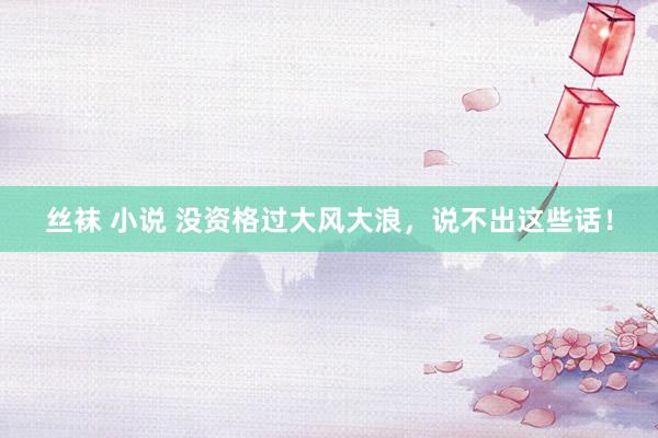 丝袜 小说 没资格过大风大浪，说不出这些话！
