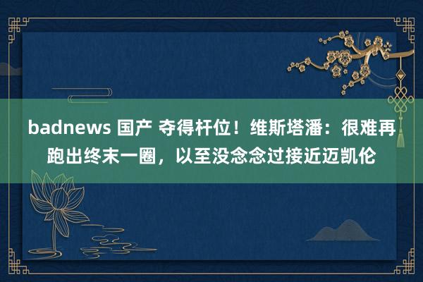 badnews 国产 夺得杆位！维斯塔潘：很难再跑出终末一圈，以至没念念过接近迈凯伦