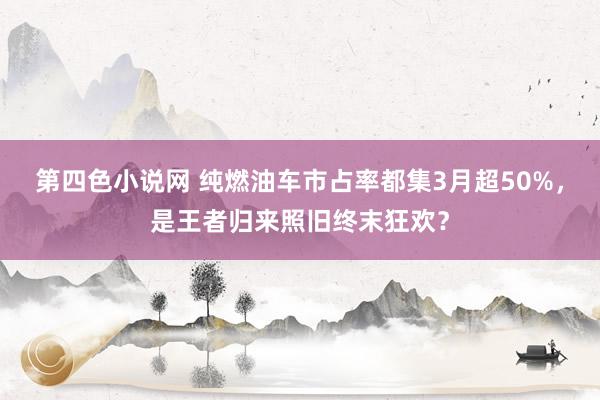 第四色小说网 纯燃油车市占率都集3月超50%，是王者归来照旧终末狂欢？