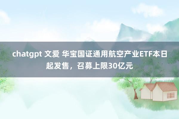 chatgpt 文爱 华宝国证通用航空产业ETF本日起发售，召募上限30亿元