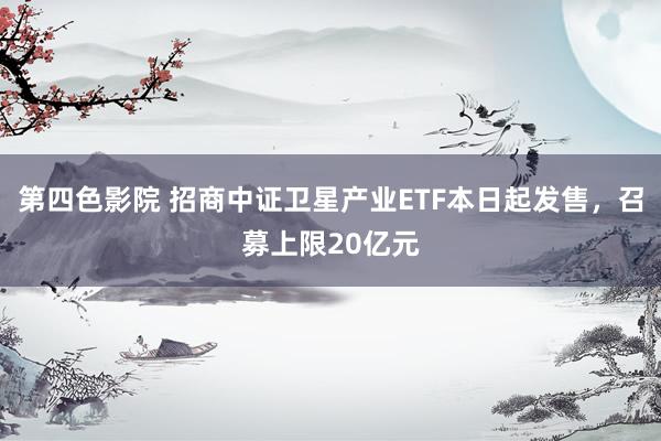 第四色影院 招商中证卫星产业ETF本日起发售，召募上限20亿元