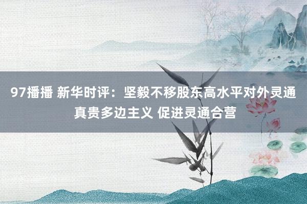 97播播 新华时评：坚毅不移股东高水平对外灵通 真贵多边主义 促进灵通合营