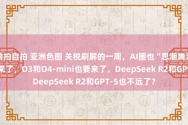 偷拍自拍 亚洲色图 关税刷屏的一周，AI圈也“思潮腾涌”：Llama 4来了，O3和O4-mini也要来了，DeepSeek R2和GPT-5也不远了？